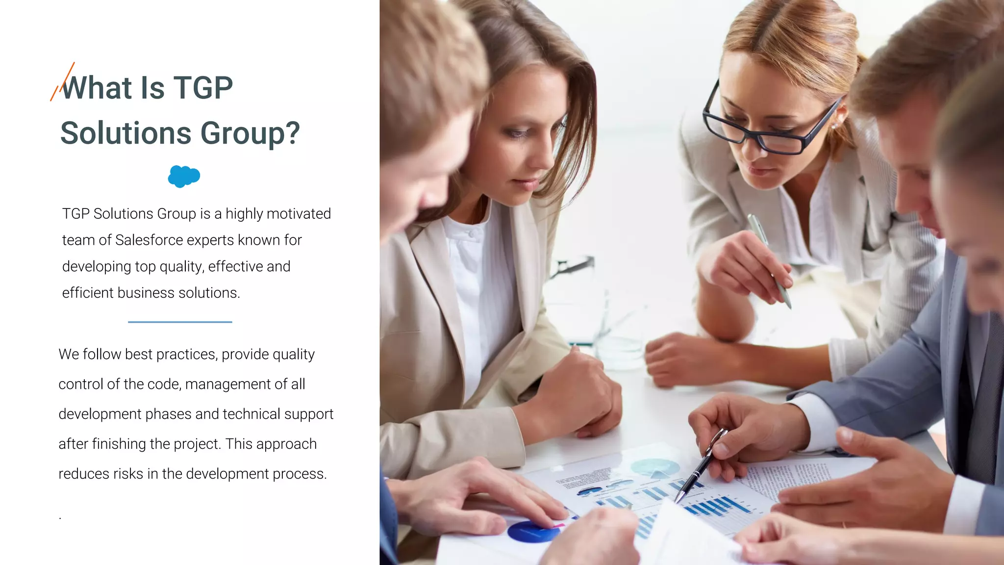 TGP Solutions Group is a highly motivated
team of Salesforce experts known for
developing top quality, effective and
efficient business solutions.
What Is TGP
Solutions Group?
We follow best practices, provide quality
control of the code, management of all
development phases and technical support
after finishing the project. This approach
reduces risks in the development process.
.
 