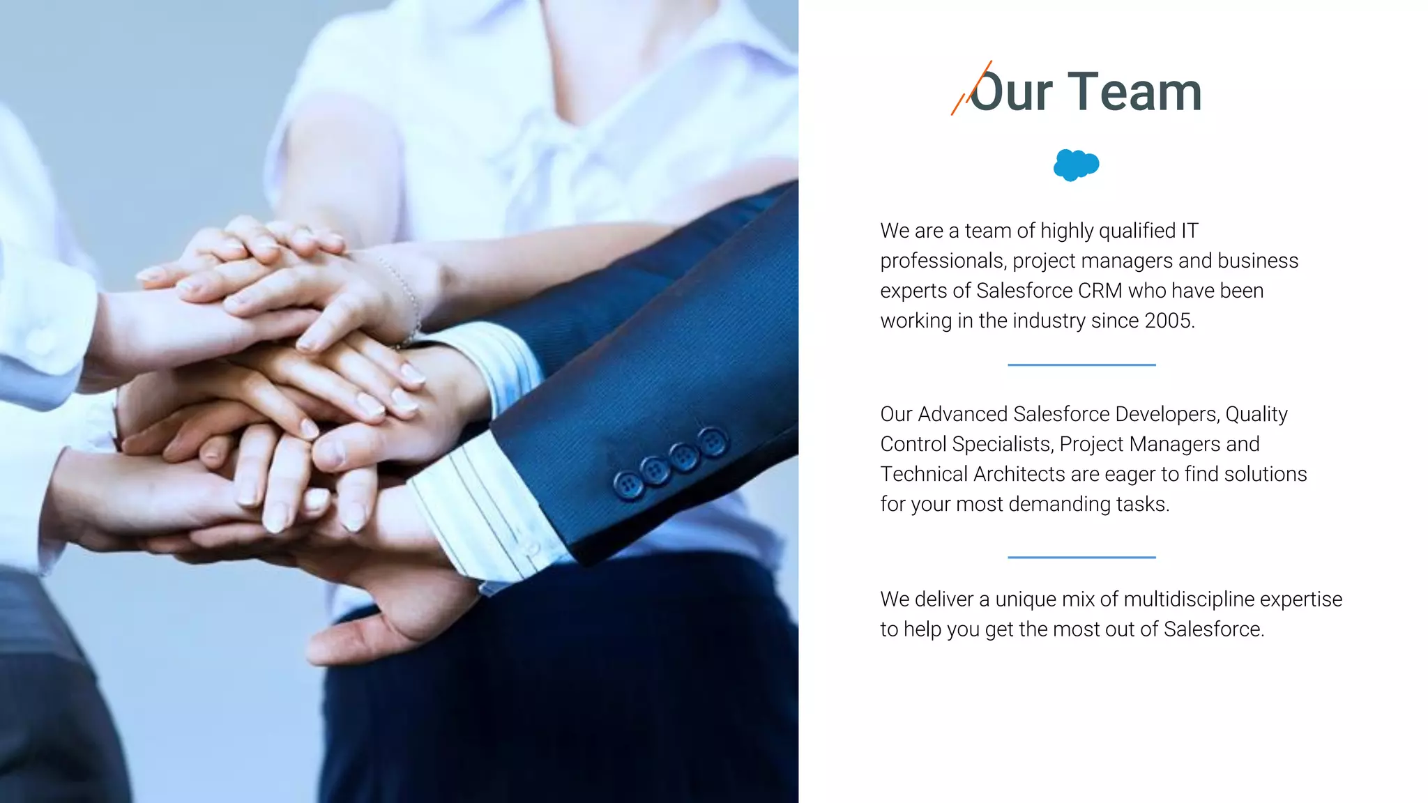 Our Advanced Salesforce Developers, Quality
Control Specialists, Project Managers and
Technical Architects are eager to find solutions
for your most demanding tasks.
Our Team
We are a team of highly qualified IT
professionals, project managers and business
experts of Salesforce CRM who have been
working in the industry since 2005.
We deliver a unique mix of multidiscipline expertise
to help you get the most out of Salesforce.
 