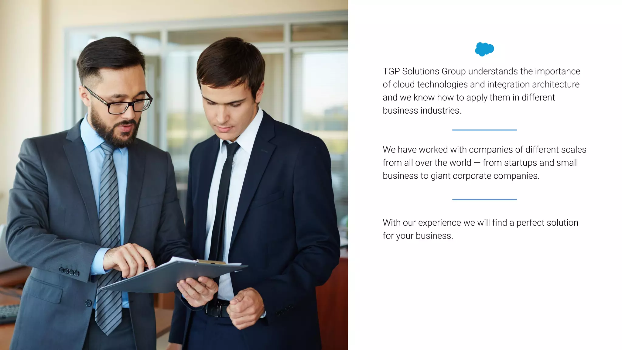 TGP Solutions Group understands the importance
of cloud technologies and integration architecture
and we know how to apply them in different
business industries.
With our experience we will find a perfect solution
for your business.
We have worked with companies of different scales
from all over the world — from startups and small
business to giant corporate companies.
 