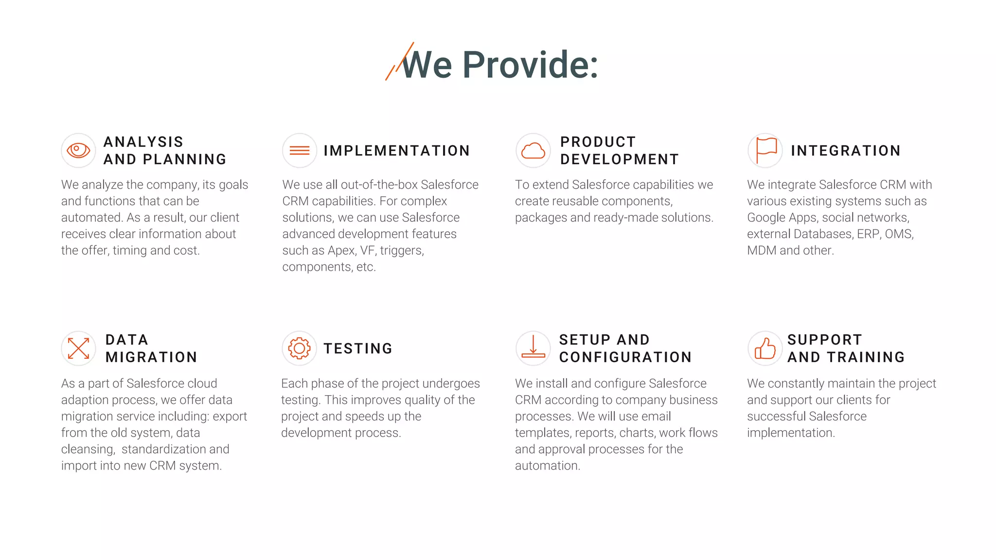 We Provide:
ANALYSIS
AND PLANNING
We analyze the company, its goals
and functions that can be
automated. As a result, our client
receives clear information about
the offer, timing and cost.
IMPLEMENTATION
We use all out-of-the-box Salesforce
CRM capabilities. For complex
solutions, we can use Salesforce
advanced development features
such as Apex, VF, triggers,
components, etc.
PRODUCT
DEVELOPMENT
To extend Salesforce capabilities we
create reusable components,
packages and ready-made solutions.
We integrate Salesforce CRM with
various existing systems such as
Google Apps, social networks,
external Databases, ERP, OMS,
MDM and other.
INTEGRATION
DATA
MIGRATION
As a part of Salesforce cloud
adaption process, we offer data
migration service including: export
from the old system, data
cleansing, standardization and
import into new CRM system.
Each phase of the project undergoes
testing. This improves quality of the
project and speeds up the
development process.
TESTING
We install and configure Salesforce
CRM according to company business
processes. We will use email
templates, reports, charts, work flows
and approval processes for the
automation.
SETUP AND
CONFIGURATION
We constantly maintain the project
and support our clients for
successful Salesforce
implementation.
SUPPORT
AND TRAINING
 