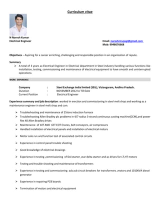Curriculum vitae
N Naresh Kumar
Electrical Engineer Email: nareshnirujogi@gmail.com
Mob: 9948676668
Objectives – Aspiring for a career enriching, challenging and responsible position in an organization of repute.
Summary
 A total of 3 years as Electrical Engineer in Electrical department in Steel industry handling various functions like
installation, testing, commissioning and maintenance of electrical equipment to have smooth and uninterrupted
operations.
WORK EXPERIENCE
Company : Steel Exchange India limited (SEIL), Viziangaram, Andhra Pradesh.
Duration : NOVEMBER 2012 to Till Date
Current Position : Electrical Engineer
Experience summary and job description: worked in erection and commissioning in steel melt shop and working as a
maintenance engineer in steel melt shop and ccm.
 Troubleshooting and maintenance of 25tons induction furnace
 Troubleshooting Allen Bradley plc problems in 4/7 radius 3-strand continuous casting machine(CCM),and power
flex 40 Allen Bradley drives
 Maintenance of 10T AND 65T EOT Cranes, belt conveyors, air compressors
 Handled installation of electrical panels and installation of electrical motors
 Motor solo run and function test of associated control circuits
 Experience in control panel trouble shooting
 Good knowledge of electrical drawings
 Experience in testing ,commissioning of Dol starter ,star delta starter and ac drives for LT,HT motors
 Testing and trouble shooting and maintenance of transformers
 Experience in testing and commissioning acb,vcb circuit breakers for transformers ,motors and 1010KVA diesel
generator
 Experience in repairing PCB boards
 Termination of motors and electrical equipment
 