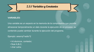 VARIABLES:
Una variable es un espacio en la memoria de la computadora que permite
almacenar temporalmente un dato durante la ejecución de un proceso, su
contenido puede cambiar durante la ejecución del programa.
Ejemplo: area=pi*radio^2
• int alumnos, contador;
• float A,B,C;
• char Letra;
2.3.1 Variables y Constantes
 
