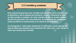 Una constante igual que una variable está formada de un nombre que
la identifica y de un espacio de memoria, se hace referencia al valor
en ella usando su nombre. Su valor siempre es fijo no puede cambiar
durante la ejecución. Por conveniencia, el nombre de las constantes
suele escribirse en mayúsculas en la mayoría de lenguajes.
En el lenguaje C, sólo basta anteponer el calificador const seguido del
tipo de dato que manejará esa constante (int,char,etc), y por último el
valor que tomará esa variable.
2.3.1 variables y constantes
 