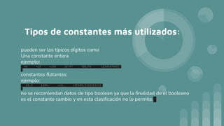 Tipos de constantes más utilizados:
pueden ser los típicos dígitos como
Una constante entera
ejemplo:
64 -15 +100 32767 720176 12345678901
constantes flotantes:
ejemplo:
25.5 1000. -15. +37589.3333333333
no se recomiendan datos de tipo boolean ya que la finalidad de el booleano
es el constante cambio y en esta clasificación no lo permite.
 