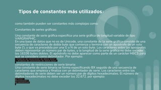 Tipos de constantes más utilizados:
como también pueden ser constantes más complejas como:
Constantes de series gráficas:
Una constante de serie gráfica especifica una serie gráfica de longitud variable de tipo
VARGRAPHIC.
En una base de datos que no es de Unicode, una constante de la serie gráfica consiste de una
secuencia de caracteres de doble byte que comienza y termina con un apostrofe de un solo
byte ('), y que va precedida por una G o N de un solo byte. Los caracteres entre las apostrofes
deben representar un número par de bytes, y la longitud de la serie gráfica no debe exceder
los 16336 bytes dobles. El apóstrofo no debe aparecer como parte de un carácter MBCS para
que se considere como delimitador. Por ejemplo:
G'serie de caracteres de doble byte'
N'serie de caracteres de doble byte'
constantes de restricciones de serie binaria:
Una constante de serie binaria se forma especificando BX seguido de una secuencia de
caracteres que empieza y finaliza con un delimitador de serie. Los caracteres entre los
delimitadores de serie deben ser un número par de dígitos hexadecimales. El número de
dígitos hexadecimales no debe exceder los 32.672. por ejemplo:
BX'0000'
BX'C141C242'
BX'FF00FF01FF'
 