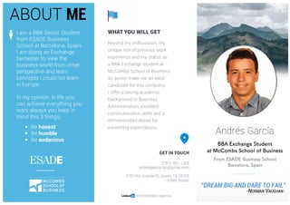 0	 	
	
	
	
	
	
	
	
	
	
	
	
	
	
	
	
	
Andrés García
BBA Exchange Student
at McCombs School of Business
From ESADE Business School
Barcelona, Spain
	
“DREAM BIG AND DARE TO FAIL”
-NORMAN VAUGHAN-
	
ABOUT ME
I am a BBA Senior Student
from ESADE Business
School at Barcelona, Spain.
I am doing an Exchange
Semester to view the
business world from other
perspective and learn
concepts I could not learn
in Europe.
In my opinion, in life you
can achieve everything you
want always you keep in
mind this 3 things:
§ Be honest
§ Be humble
§ Be audacious
 