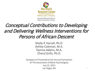 Conceptual Contributions to Developing
and Delivering Wellness Interventions for
Persons of African Descent
Shelly P. Harrell, Ph.D.
Ashley Coleman, M.A.
Tyonna Adams, M.A.
Cheryl Grills, Ph.D.
1
Symposium Presented at the Annual Convention
of The Association of Black Psychologists
July 25, 2015
Las Vegas, NV
 