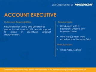 ACCOUNT EXECUTIVE
Responsible for selling and generating
products and services. Will provide support
to clients in identifying product
improvements.
• Graduated with a
Bachelor’s Degree any
business course
• With two (2) years work
experience in the same field
Work location:
• Times Plaza, Manila
 