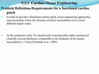 5.2.1 Cardiac-Tissue Engineering
Problem Definition-Requirements for a functional cardiac
patch
 In order to provide a functional cardiac patch, tissue engineering approaches
must accurately mimic the structure of native myocardium over several
different length scales.
 At the centimeter scale, TE should yield a mechanically stable construct of
clinically relevant thickness, comparable to the thickness of the human
myocardium (~1.5cm) (Yamanda et al., 1985).
 