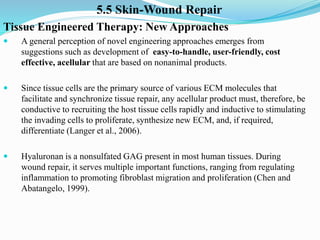 5.5 Skin-Wound Repair
Tissue Engineered Therapy: New Approaches
 A general perception of novel engineering approaches emerges from
suggestions such as development of easy-to-handle, user-friendly, cost
effective, acellular that are based on nonanimal products.
 Since tissue cells are the primary source of various ECM molecules that
facilitate and synchronize tissue repair, any acellular product must, therefore, be
conductive to recruiting the host tissue cells rapidly and inductive to stimulating
the invading cells to proliferate, synthesize new ECM, and, if required,
differentiate (Langer et al., 2006).
 Hyaluronan is a nonsulfated GAG present in most human tissues. During
wound repair, it serves multiple important functions, ranging from regulating
inflammation to promoting fibroblast migration and proliferation (Chen and
Abatangelo, 1999).
 