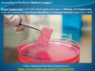 According to Professor Robert Langer:
Tissue Engineering is the field which applies principles of Biology and Engineering
to the development of functional substitutes for damaged tissues(Langer et al. 1993).
Video explaining what tissue engineering is:
https://www.youtube.com/watch?v=7Q3S6q97FiU
 