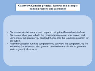 Gaussview/Gaussian principal features and a sample
building exercise and calculation
• Gaussian calculations are best prepared using the Gaussview interface.
• Gaussview allow you to build the required molecule on your screen and
using menu pull-dowms you can load the file into the Gaussian program for
execution.
• After the Gaussian run has completed you can view the completed .log file
written by Gaussian and also you can use the binary. chk file to generate
various graphical surfaces.
17
 