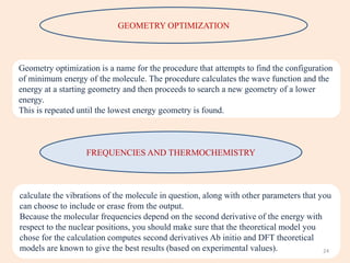 GEOMETRY OPTIMIZATION
Geometry optimization is a name for the procedure that attempts to find the configuration
of minimum energy of the molecule. The procedure calculates the wave function and the
energy at a starting geometry and then proceeds to search a new geometry of a lower
energy.
This is repeated until the lowest energy geometry is found.
FREQUENCIES AND THERMOCHEMISTRY
calculate the vibrations of the molecule in question, along with other parameters that you
can choose to include or erase from the output.
Because the molecular frequencies depend on the second derivative of the energy with
respect to the nuclear positions, you should make sure that the theoretical model you
chose for the calculation computes second derivatives Ab initio and DFT theoretical
models are known to give the best results (based on experimental values). 24
 