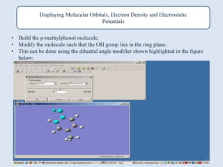 Displaying Molecular Orbitals, Electron Density and Electrostatic
Potentials
• Build the p-methylphenol molecule.
• Modify the molecule such that the OH group lies in the ring plane.
• This can be done using the dihedral angle modifier shown highlighted in the figure
below:
32
 
