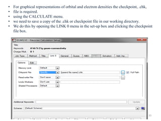 • For graphical representations of orbital and electron densities the checkpoint, .chk,
• file is required.
• using the CALCULATE menu.
• we need to save a copy of the .chk or checkpoint file in our working directory.
• We do this by opening the LINK 0 menu in the set-up box and clicking the checkpoint
file box.
33
 