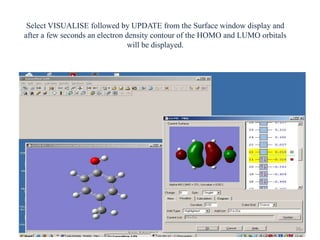 Select VISUALISE followed by UPDATE from the Surface window display and
after a few seconds an electron density contour of the HOMO and LUMO orbitals
will be displayed.
38
 