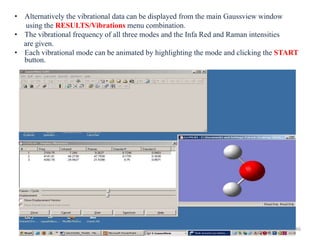 • Alternatively the vibrational data can be displayed from the main Gaussview window
using the RESULTS/Vibrations menu combination.
• The vibrational frequency of all three modes and the Infa Red and Raman intensities
are given.
• Each vibrational mode can be animated by highlighting the mode and clicking the START
button.
46
 