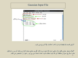 Gaussian Input File
‫عالمت‬ ‫با‬ ‫که‬ ‫دارد‬ ‫نام‬%‫شود‬ ‫می‬ ‫شروع‬. link 0 *‫قسمت‬ ‫اولین‬
*‫لینک‬‫فایل‬ ‫نام‬ ‫و‬ ‫آدرس‬ ‫مانند‬ ‫افزاری‬ ‫سخت‬ ‫منابع‬ ‫گیری‬ ‫کار‬ ‫به‬ ‫ی‬ ‫نحوه‬ ‫که‬ ‫است‬ ‫هایی‬ ‫واژه‬ ‫کلید‬ ‫حاوی‬ ‫صفر‬
‫کنند‬ ‫می‬ ‫مشخص‬ ‫را‬ ‫غیره‬ ‫و‬ ‫یو‬ ‫پی‬ ‫سی‬ ‫هسته‬ ‫تعداد‬ ،‫شود‬ ‫استفاده‬ ‫باید‬ ‫که‬ ‫ای‬ ‫حافظه‬ ‫میزان‬ ،‫اسکرچ‬ ‫های‬.
49
 