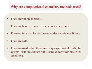 Why are computational chemistry methods used?
• They are simple methods.
• They are less expensive than empirical methods.
• The reactions can be performed under cetrain conditions.
• They are safe.
• They are used when there isn’t any exprimental model for
system, or If are existed but is hard to access or create the
conditions.
5
 