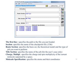 The first line : specifies the path to the file you just loaded.
Section: specifies the name of the checkpoint file (.Chk)
Route Section: specifies the basis set, the theoretical model and the type of
job you want to perform
Title Section: specifies the name of the job (for the user’s ease only)
Charge, Multipl.: specifies the charge and spin multiplicity of the current
molecule separated by a space.
Molecule Specification: specifies the atoms and their coordinates 52
 