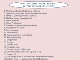 WHAT INFORMATION DO YOU GET
OUT OF THIS CALCULATION?
1. Atomic coordinates of optimized molecule
2. Optimized parameters: atomic distances and angles
3. HOMO/LUMO eigenvalues (hartree)
4. Mulliken atomic charges (short)
5. Dipole moments
6. Single Point energy
7. Harmonic frequnecies (wavenumbers)
8. Reduced masses (amu)
9. Force constants
10. IR intensities
11. Raman intensities (not default)
12. Thermochemistry
(a) Temperature
(b) Pressure
(c) Isotopes used
(d) Molecular mass
(e) Thermal energy: E (Thermal)
(f) Constant volume molar heat capacity (CV)
(g) Entropy (S)
(h) Free Energy (sum of electronic and thermal Free Energies)
(i) Enthalpy (sum of electronic and thermal Enthalpies)
54
 