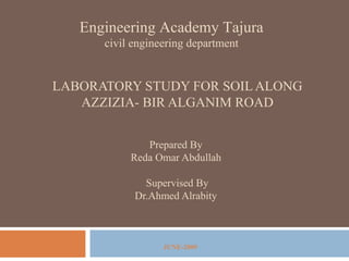 LABORATORY STUDY FOR SOIL ALONG
AZZIZIA- BIR ALGANIM ROAD
Engineering Academy Tajura
civil engineering department
Prepared By
Reda Omar Abdullah
Supervised By
Dr.Ahmed Alrabity
JUNE-2009
 
