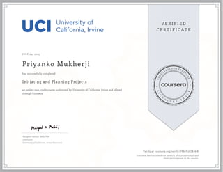 JULY 04, 2015
Priyanko Mukherji
Initiating and Planning Projects
an online non-credit course authorized by University of California, Irvine and offered
through Coursera
has successfully completed
Margaret Meloni, MBA, PMP
Instructor
University of California, Irvine Extension
Verify at coursera.org/verify/FPA7V3UJK76W
Coursera has confirmed the identity of this individual and
their participation in the course.
 