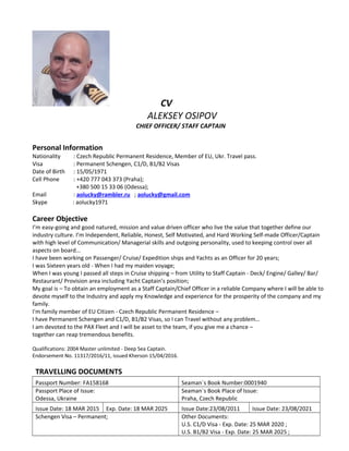CV
ALEKSEY OSIPOV
CHIEF OFFICER/ STAFF CAPTAIN
Personal Information
Nationality : Czech Republic Permanent Residence, Member of EU, Ukr. Travel pass.
Visa : Permanent Schengen, C1/D, B1/B2 Visas
Date of Birth : 15/05/1971
Cell Phone : +420 777 043 373 (Praha);
+380 500 15 33 06 (Odessa);
Email : aolucky@rambler.ru ; aolucky@gmail.com
Skype : aolucky1971
Career Objective
I’m easy-going and good natured, mission and value driven officer who live the value that together define our
industry culture. I’m Independent, Reliable, Honest, Self Motivated, and Hard Working Self-made Officer/Captain
with high level of Communication/ Managerial skills and outgoing personality, used to keeping control over all
aspects on board...
I have been working on Passenger/ Cruise/ Expedition ships and Yachts as an Officer for 20 years;
I was Sixteen years old - When I had my maiden voyage;
When I was young I passed all steps in Cruise shipping – from Utility to Staff Captain - Deck/ Engine/ Galley/ Bar/
Restaurant/ Provision area including Yacht Captain’s position;
My goal is – To obtain an employment as a Staff Captain/Chief Officer in a reliable Company where I will be able to
devote myself to the Industry and apply my Knowledge and experience for the prosperity of the company and my
family.
I'm family member of EU Citizen - Czech Republic Permanent Residence –
I have Permanent Schengen and C1/D, B1/B2 Visas, so I can Travel without any problem…
I am devoted to the PAX Fleet and I will be asset to the team, if you give me a chance –
together can reap tremendous benefits.
Qualifications: 2004 Master unlimited - Deep Sea Captain.
Endorsement No. 11317/2016/11, issued Kherson 15/04/2016.
TRAVELLING DOCUMENTS
Passport Number: FA158168 Seaman´s Book Number:0001940
Passport Place of Issue:
Odessa, Ukraine
Seaman´s Book Place of Issue:
Praha, Czech Republic
Issue Date: 18 MAR 2015 Exp. Date: 18 MAR 2025 Issue Date:23/08/2011 Issue Date: 23/08/2021
Schengen Visa – Permanent; Other Documents:
U.S. C1/D Visa - Exp. Date: 25 MAR 2020 ;
U.S. B1/B2 Visa - Exp. Date: 25 MAR 2025 ;
 