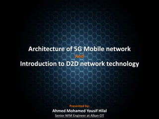Architecture of 5G Mobile network
And
Introduction to D2D network technology
Presented by:
Ahmed Mohamed Yousif Hilal
Senior NFM Engineer at Alkan CIT
 
