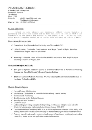 PIJUSH KANTI GHOSH
Choto Kai Bati, Rai Dogachia
Purbosthali, Burdwan
West Bengal
PIN-713513
EMAIL ID: pijush.k.ghosh.29@gmail.com
Pijushkanti_g@yahoo.com
CONTACT NO: +91-9163944678 (M)
CAREER OBJECTIVE:
Intend to make sincere and continuous effort towards building a
promising and successful career and to take challenges in life so that I can
contribute to the growth and success of the organization I am working with,
which would ultimately empower me to lead my life and spend my time as I want.
EDUCATIONAL QUALIFICATION:
 Graduation in Arts (H)from Kalyani University with 59% marks in 2012.
 Higher Secondary Examination Passed under the west Bengal Council of Higher Secondary
Examination in the year 2009 with 66% marks.
 Secondary Examination Passed in First division with 61% marks under West Bengal Board of
Secondary Education in the year 2007.
PROFESSIONAL QUALIFICATION:
 Two year’s Diploma certificate course in Computer Hardware & Advance Networking
Engineering from The George Telegraph Training Institute
 The Cisco Certified Network Associate (CCNA) vendor certificate from Indian Institute of
Hardware Technology(IIHT).
CAREER RELATED SKILLS:
 Network/System Administration
 Installation & Configuration all kind of Hardware(Desktop, Laptop, Server)
 Maintenance & Monitoring.
 Troubleshooting Ability Technical Support.
 Sincerity and Self-Confidence
 Good team player
 Understanding networking concept including routing, switching and enterprise level networks
 Worked in heterogeneous platform including Microsoft server 2003, 2008
 Deep understanding of technology with focus on delivering business solutions. Proven ability to be
a strong professional with the sound knowledge of the new technologies and advanced applications
 Analyze, log and track complex network related matters of significance pertaining to networking
connectivity issues, server, and application to meet business needs
 