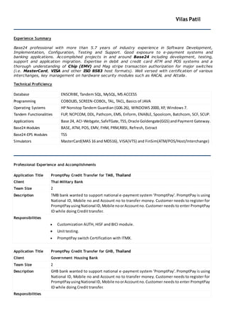 Vilas Patil
Experience Summary
Base24 professional with more than 5.7 years of industry experience in Software Development,
Implementation, Configuration, Testing and Support. Good exposure to e-payment systems and
banking applications. Accomplished projects in and around Base24 including development, testing,
support and application migration. Expertise in debit and credit card ATM and POS systems and a
thorough understanding of Chip (EMV) and Mag stripe transaction authorization for major switches
(i.e. MasterCard, VISA and other ISO 8583 host formats). Well versed with certification of various
interchanges, key management on hardware security modules such as RACAL and Attalla.
Technical Proficiency
Database ENSCRIBE, Tandem SQL, MySQL, MS ACCESS
Programming COBOL85, SCREEN-COBOL, TAL, TACL, Basics of JAVA
Operating Systems HP Nonstop Tandem Guardian (G06.26), WINDOWS 2000, XP, Windows 7.
Tandem Functionalities FUP, NCPCOM, DDL, Pathcom, EMS, Enform, ENABLE, Spoolcom, Batchcom, SCF, SCUP.
Applications Base 24, ACI-Webgate,SafeTGate,TSS, Oracle Goldengate(GGS) and Payment Gateway.
Base24 Modules BASE, ATM, POS, EMV, FHM, PRM,RBSI, Refresh, Extract
Base24-EPS Modules TSS
Simulators MasterCard(MAS 16 and MDS16), VISA(VTS) and FinSim(ATM/POS/Host/Interchange)
Professional Experience and Accomplishments
Application Title PromptPay Credit Transfer for TMB, Thailand
Client Thai Military Bank
Team Size 2
Description TMB bank wanted to support national e-payment system ‘PromptPay’. PromptPay is using
National ID, Mobile no and Account no to transfer money. Customer needs to register for
PromptPayusingNational ID, Mobile noorAccountno. Customer needs to enter PromptPay
ID while doing Credit transfer.
Responsibilities
 Customization AUTH, HISF and BICI module.
 Unit testing.
 PromptPay switch Certification with ITMX.
Application Title PromptPay Credit Transfer for GHB, Thailand
Client Government Housing Bank
Team Size 2
Description GHB bank wanted to support national e-payment system ‘PromptPay’. PromptPay is using
National ID, Mobile no and Account no to transfer money. Customer needs to register for
PromptPayusingNational ID, Mobile noorAccountno.Customer needs to enter PromptPay
ID while doing Credit transfer.
Responsibilities
 