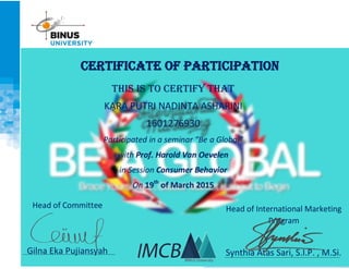 CERTIFICATE OF PARTICIPATION
This is to certify that
KARA PUTRI NADINTA ASHARINI
1601276930
Participated in a seminar “Be a Global”
with Prof. Harold Van Oevelen
in Session Consumer Behavior
On 19th
of March 2015
Head of International Marketing
Program
Synthia Atas Sari, S.I.P. , M.Si.
Head of Committee
Gilna Eka Pujiansyah
 