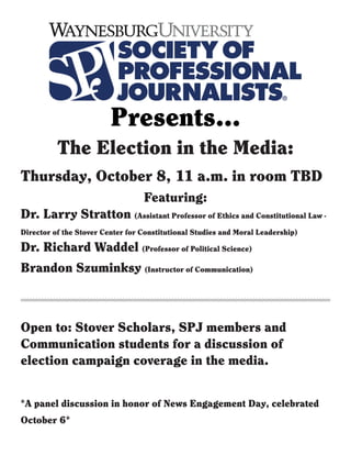 Presents...
*A panel discussion in honor of News Engagement Day, celebrated
October 6*
Featuring:
Dr. Larry Stratton (Assistant Professor of Ethics and Constitutional Law -
Director of the Stover Center for Constitutional Studies and Moral Leadership)
Dr. Richard Waddel (Professor of Political Science)
Brandon Szuminksy (Instructor of Communication)
The Election in the Media:
Thursday, October 8, 11 a.m. in room TBD
Open to: Stover Scholars, SPJ members and
Communication students for a discussion of
election campaign coverage in the media.
 