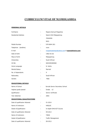 CURRICULUM VITAE OF M.SMOGASHOA
PERSONAL DETAILS
Full Name : Mpjane Samuel Mogashoa
Residential Address : Stand 1032 Makgophong
Zebediela
0631
Mobile Number : 078 6844 263
Telephone (landline) : none
E-mail : mogashoatshepo@yahoo.com & samm@liveiro.com
Date of birth : 1982-03-30
Place of birth : Makgophong
Citizenship : South African
ID NO. : 8203305385082
Home Language : N. Sotho
Marital Status : Married
No. of dependants : 9
Nationality. : South African
Gender. : Male
EDUCATIONAL DETAILS
Name of School : Serutle Senior Secondary School
Highest grade passed : Grade. 12
Qualification : Senior certificate
Year obtained. : 2002
EDUCATIONAL QUALIFICATIONS
Date of qualification Attained : 01-2014
Name of Institution : HASLAC
Detail of Qualification : In-depth OHS ACT Course
Date of qualification Attained : 09-2013
Name of Institution : TJEKA
Detail of Qualification : Traffic Management
Date of qualification Attained : 09-2013
 