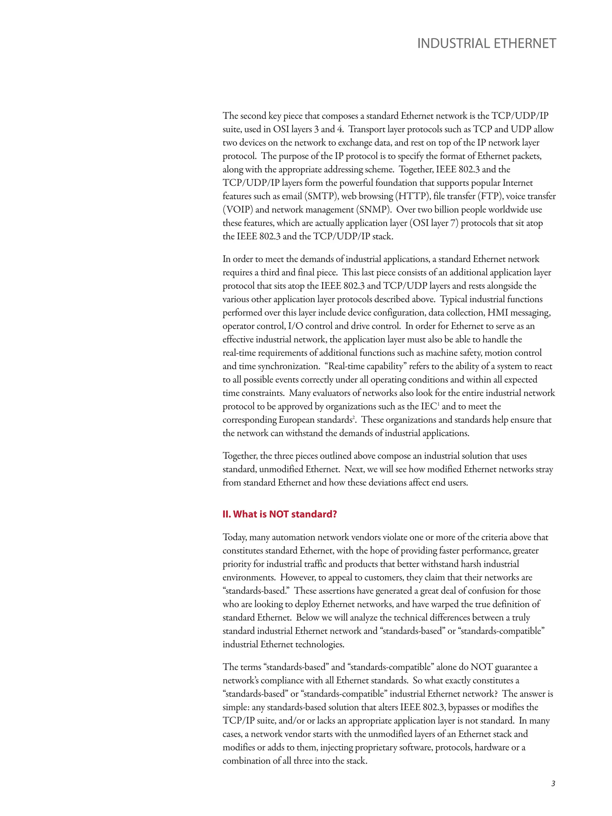 The second key piece that composes a standard Ethernet network is the TCP/UDP/IP
suite, used in OSI layers 3 and 4. Transport layer protocols such as TCP and UDP allow
two devices on the network to exchange data, and rest on top of the IP network layer
protocol. The purpose of the IP protocol is to specify the format of Ethernet packets,
along with the appropriate addressing scheme. Together, IEEE 802.3 and the
TCP/UDP/IP layers form the powerful foundation that supports popular Internet
features such as email (SMTP), web browsing (HTTP), file transfer (FTP), voice transfer
(VOIP) and network management (SNMP). Over two billion people worldwide use
these features, which are actually application layer (OSI layer 7) protocols that sit atop
the IEEE 802.3 and the TCP/UDP/IP stack.
In order to meet the demands of industrial applications, a standard Ethernet network
requires a third and final piece. This last piece consists of an additional application layer
protocol that sits atop the IEEE 802.3 and TCP/UDP layers and rests alongside the
various other application layer protocols described above. Typical industrial functions
performed over this layer include device configuration, data collection, HMI messaging,
operator control, I/O control and drive control. In order for Ethernet to serve as an
effective industrial network, the application layer must also be able to handle the
real-time requirements of additional functions such as machine safety, motion control
and time synchronization. “Real-time capability” refers to the ability of a system to react
to all possible events correctly under all operating conditions and within all expected
time constraints. Many evaluators of networks also look for the entire industrial network
protocol to be approved by organizations such as the IEC1
and to meet the
corresponding European standards2
. These organizations and standards help ensure that
the network can withstand the demands of industrial applications.
Together, the three pieces outlined above compose an industrial solution that uses
standard, unmodified Ethernet. Next, we will see how modified Ethernet networks stray
from standard Ethernet and how these deviations affect end users.
II. What is NOT standard?
Today, many automation network vendors violate one or more of the criteria above that
constitutes standard Ethernet, with the hope of providing faster performance, greater
priority for industrial traffic and products that better withstand harsh industrial
environments. However, to appeal to customers, they claim that their networks are
“standards-based.” These assertions have generated a great deal of confusion for those
who are looking to deploy Ethernet networks, and have warped the true definition of
standard Ethernet. Below we will analyze the technical differences between a truly
standard industrial Ethernet network and “standards-based” or “standards-compatible”
industrial Ethernet technologies.
The terms “standards-based” and “standards-compatible” alone do NOT guarantee a
network’s compliance with all Ethernet standards. So what exactly constitutes a
“standards-based” or “standards-compatible” industrial Ethernet network? The answer is
simple: any standards-based solution that alters IEEE 802.3, bypasses or modifies the
TCP/IP suite, and/or or lacks an appropriate application layer is not standard. In many
cases, a network vendor starts with the unmodified layers of an Ethernet stack and
modifies or adds to them, injecting proprietary software, protocols, hardware or a
combination of all three into the stack.
INDUSTRIAL ETHERNET
3
 