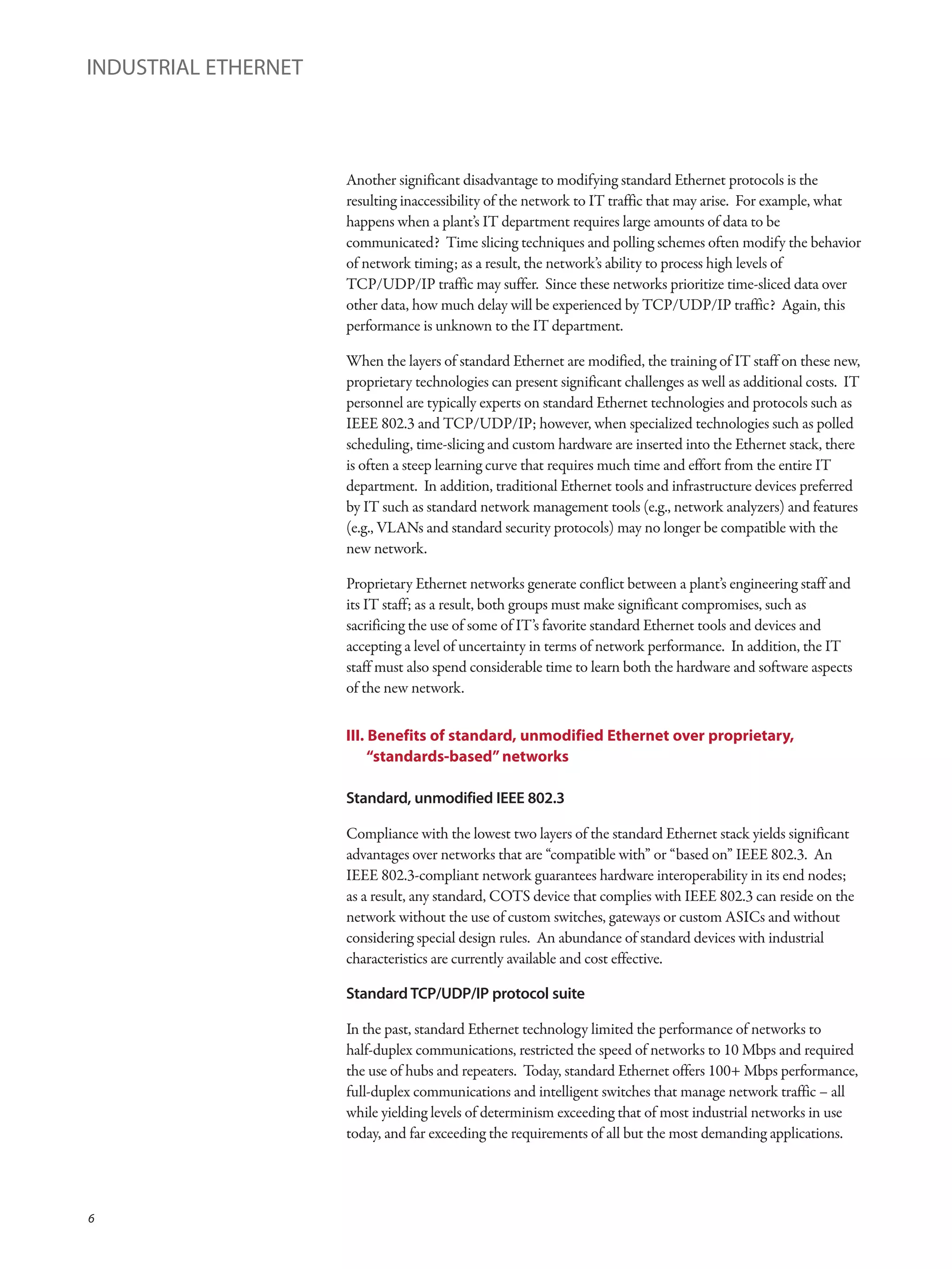 Another significant disadvantage to modifying standard Ethernet protocols is the
resulting inaccessibility of the network to IT traffic that may arise. For example, what
happens when a plant’s IT department requires large amounts of data to be
communicated? Time slicing techniques and polling schemes often modify the behavior
of network timing; as a result, the network’s ability to process high levels of
TCP/UDP/IP traffic may suffer. Since these networks prioritize time-sliced data over
other data, how much delay will be experienced by TCP/UDP/IP traffic? Again, this
performance is unknown to the IT department.
When the layers of standard Ethernet are modified, the training of IT staff on these new,
proprietary technologies can present significant challenges as well as additional costs. IT
personnel are typically experts on standard Ethernet technologies and protocols such as
IEEE 802.3 and TCP/UDP/IP; however, when specialized technologies such as polled
scheduling, time-slicing and custom hardware are inserted into the Ethernet stack, there
is often a steep learning curve that requires much time and effort from the entire IT
department. In addition, traditional Ethernet tools and infrastructure devices preferred
by IT such as standard network management tools (e.g., network analyzers) and features
(e.g., VLANs and standard security protocols) may no longer be compatible with the
new network.
Proprietary Ethernet networks generate conflict between a plant’s engineering staff and
its IT staff; as a result, both groups must make significant compromises, such as
sacrificing the use of some of IT’s favorite standard Ethernet tools and devices and
accepting a level of uncertainty in terms of network performance. In addition, the IT
staff must also spend considerable time to learn both the hardware and software aspects
of the new network.
III. Benefits of standard, unmodified Ethernet over proprietary,
“standards-based” networks
Standard, unmodified IEEE 802.3
Compliance with the lowest two layers of the standard Ethernet stack yields significant
advantages over networks that are “compatible with” or “based on” IEEE 802.3. An
IEEE 802.3-compliant network guarantees hardware interoperability in its end nodes;
as a result, any standard, COTS device that complies with IEEE 802.3 can reside on the
network without the use of custom switches, gateways or custom ASICs and without
considering special design rules. An abundance of standard devices with industrial
characteristics are currently available and cost effective.
Standard TCP/UDP/IP protocol suite
In the past, standard Ethernet technology limited the performance of networks to
half-duplex communications, restricted the speed of networks to 10 Mbps and required
the use of hubs and repeaters. Today, standard Ethernet offers 100+ Mbps performance,
full-duplex communications and intelligent switches that manage network traffic – all
while yielding levels of determinism exceeding that of most industrial networks in use
today, and far exceeding the requirements of all but the most demanding applications.
INDUSTRIAL ETHERNET
6
 