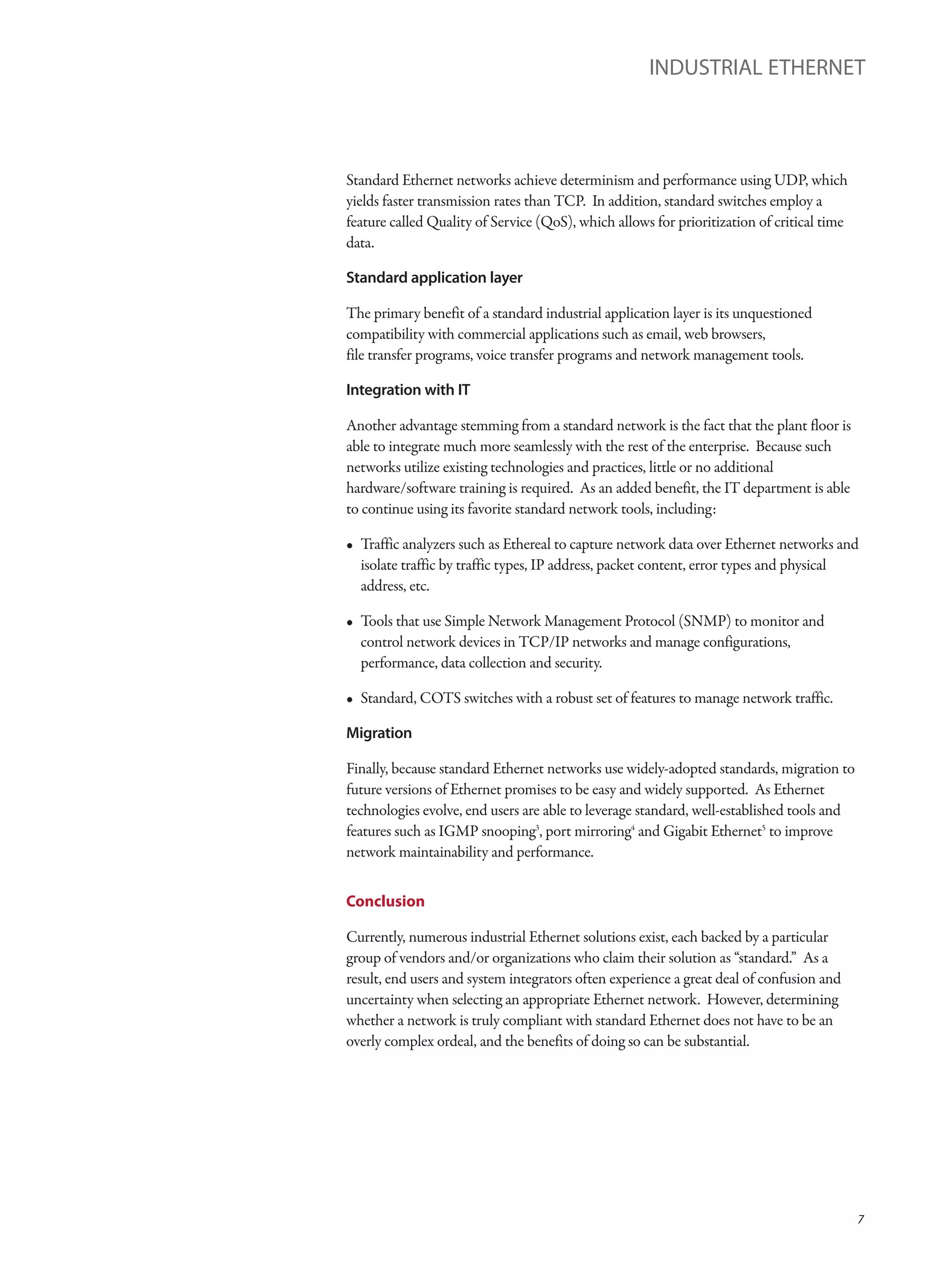 Standard Ethernet networks achieve determinism and performance using UDP, which
yields faster transmission rates than TCP. In addition, standard switches employ a
feature called Quality of Service (QoS), which allows for prioritization of critical time
data.
Standard application layer
The primary benefit of a standard industrial application layer is its unquestioned
compatibility with commercial applications such as email, web browsers,
file transfer programs, voice transfer programs and network management tools.
Integration with IT
Another advantage stemming from a standard network is the fact that the plant floor is
able to integrate much more seamlessly with the rest of the enterprise. Because such
networks utilize existing technologies and practices, little or no additional
hardware/software training is required. As an added benefit, the IT department is able
to continue using its favorite standard network tools, including:
• Traffic analyzers such as Ethereal to capture network data over Ethernet networks and
isolate traffic by traffic types, IP address, packet content, error types and physical
address, etc.
• Tools that use Simple Network Management Protocol (SNMP) to monitor and
control network devices in TCP/IP networks and manage configurations,
performance, data collection and security.
• Standard, COTS switches with a robust set of features to manage network traffic.
Migration
Finally, because standard Ethernet networks use widely-adopted standards, migration to
future versions of Ethernet promises to be easy and widely supported. As Ethernet
technologies evolve, end users are able to leverage standard, well-established tools and
features such as IGMP snooping3
, port mirroring4
and Gigabit Ethernet5
to improve
network maintainability and performance.
Conclusion
Currently, numerous industrial Ethernet solutions exist, each backed by a particular
group of vendors and/or organizations who claim their solution as “standard.” As a
result, end users and system integrators often experience a great deal of confusion and
uncertainty when selecting an appropriate Ethernet network. However, determining
whether a network is truly compliant with standard Ethernet does not have to be an
overly complex ordeal, and the benefits of doing so can be substantial.
INDUSTRIAL ETHERNET
7
 