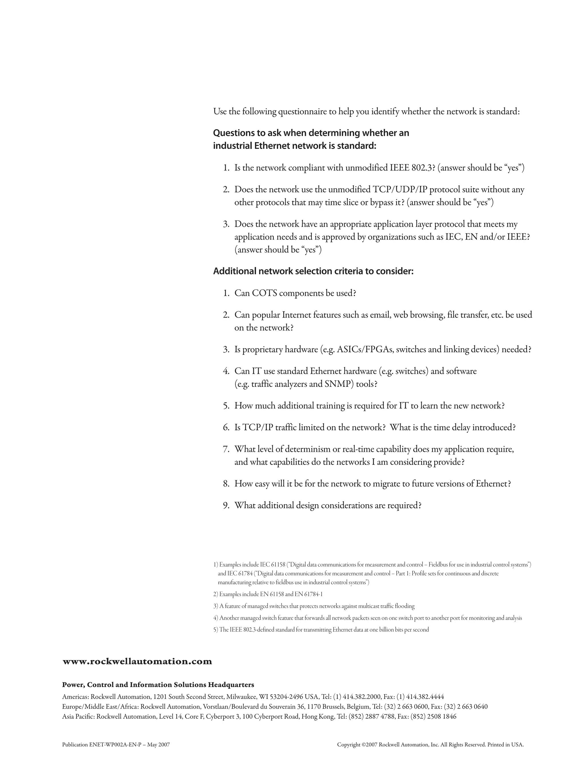 Publication ENET-WP002A-EN-P – May 2007 Copyright ©2007 Rockwell Automation, Inc. All Rights Reserved. Printed in USA.
1) Examples include IEC 61158 (“Digital data communications for measurement and control – Fieldbus for use in industrial control systems”)
and IEC 61784 (“Digital data communications for measurement and control – Part 1: Profile sets for continuous and discrete
manufacturing relative to fieldbus use in industrial control systems”)
2) Examples include EN 61158 and EN 61784-1
3) A feature of managed switches that protects networks against multicast traffic flooding
4) Another managed switch feature that forwards all network packets seen on one switch port to another port for monitoring and analysis
5) The IEEE 802.3-defined standard for transmitting Ethernet data at one billion bits per second
Use the following questionnaire to help you identify whether the network is standard:
Questions to ask when determining whether an
industrial Ethernet network is standard:
1. Is the network compliant with unmodified IEEE 802.3? (answer should be “yes”)
2. Does the network use the unmodified TCP/UDP/IP protocol suite without any
other protocols that may time slice or bypass it? (answer should be “yes”)
3. Does the network have an appropriate application layer protocol that meets my
application needs and is approved by organizations such as IEC, EN and/or IEEE?
(answer should be “yes”)
Additional network selection criteria to consider:
1. Can COTS components be used?
2. Can popular Internet features such as email, web browsing, file transfer, etc. be used
on the network?
3. Is proprietary hardware (e.g. ASICs/FPGAs, switches and linking devices) needed?
4. Can IT use standard Ethernet hardware (e.g. switches) and software
(e.g. traffic analyzers and SNMP) tools?
5. How much additional training is required for IT to learn the new network?
6. Is TCP/IP traffic limited on the network? What is the time delay introduced?
7. What level of determinism or real-time capability does my application require,
and what capabilities do the networks I am considering provide?
8. How easy will it be for the network to migrate to future versions of Ethernet?
9. What additional design considerations are required?
 