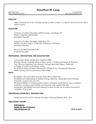 Jonathan H. Lang
959 Grant Court 228-380-0843
Biloxi, Mississippi 39530 Jonnylang913@gmail.com
OBJECTIVE
Highly motivated and driven individual seeking to obtain a career in a dynamic work environment with a
stable company.
EDUCATION
University of Southern Mississippi, Gulf Park Campus, Long Beach, MS
Masters of Business Administration
Anticipated May 2017
University of Southern Mississippi, Hattiesburg, MS
Bachelor of Science Degree, Construction Engineering Technology,
Graduated May 2012
Mercy Cross High School, Biloxi, MS
Graduated May 2007
PROFESSIONAL CERTIFICATIONS AND QUALIFICATIONS
Transportation Worker Identification Credential (TWIC)
Merchant Mariner Credential, Master of Steam, Motor, or Auxiliary Sail Vessels Of Not More
Than 100 Gross Registered Tons (Domestic Tonnage) Upon Inland Waters. Authorized
to Engage in Commercial Assistance Towing.
Occupational Safety and Health Administration (OSHA) 30 hour Occupational Safety and
Health Training Course in Construction Safety Health
SKILLS
Knowledge in Microsoft Office programs (Excel, Word, Outlook, etc.)
Knowledge and understanding of reading drawings, blueprints. (Piping &Instrument Drawings,
Schematics, Location, One Line, ETC.)
Working knowledge of company specific software, Teamworks and SETROUTE, such as assigning
subsystems, contractor responsibilities, and importing newly updated field data.
Knowledge in INFOWORKS document database to search for and use documents processed for
completion of the project.
PROFESSIONAL/COMMUNITY ORGANIZATIONS
Student Constructors of the University of Southern Mississippi Member 2010 - 2012
EMPLOYMENT HISTORY
Field Engineer
Bechtel Oil, Gas, & Chemical.
NAG-OR Baytown, TX 05/14 to 05/15
 