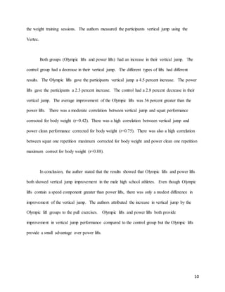 10
the weight training sessions. The authors measured the participants vertical jump using the
Vertec.
Both groups (Olympic lifts and power lifts) had an increase in their vertical jump. The
control group had a decrease in their vertical jump. The different types of lifts had different
results. The Olympic lifts gave the participants vertical jump a 4.5 percent increase. The power
lifts gave the participants a 2.3 percent increase. The control had a 2.8 percent decrease in their
vertical jump. The average improvement of the Olympic lifts was 56 percent greater than the
power lifts. There was a moderate correlation between vertical jump and squat performance
corrected for body weight (r=0.42). There was a high correlation between vertical jump and
power clean performance corrected for body weight (r=0.75). There was also a high correlation
between squat one repetition maximum corrected for body weight and power clean one repetition
maximum correct for body weight (r=0.88).
In conclusion, the author stated that the results showed that Olympic lifts and power lifts
both showed vertical jump improvement in the male high school athletes. Even though Olympic
lifts contain a speed component greater than power lifts, there was only a modest difference in
improvement of the vertical jump. The authors attributed the increase in vertical jump by the
Olympic lift groups to the pull exercises. Olympic lifts and power lifts both provide
improvement in vertical jump performance compared to the control group but the Olympic lifts
provide a small advantage over power lifts.
 