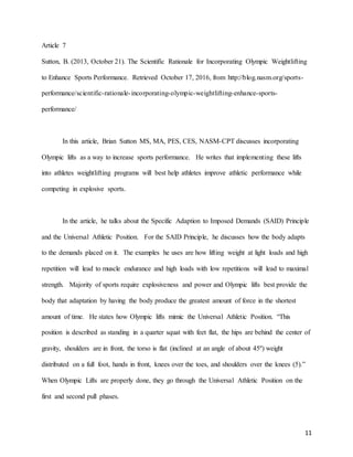 11
Article 7
Sutton, B. (2013, October 21). The Scientific Rationale for Incorporating Olympic Weightlifting
to Enhance Sports Performance. Retrieved October 17, 2016, from http://blog.nasm.org/sports-
performance/scientific-rationale-incorporating-olympic-weightlifting-enhance-sports-
performance/
In this article, Brian Sutton MS, MA, PES, CES, NASM-CPT discusses incorporating
Olympic lifts as a way to increase sports performance. He writes that implementing these lifts
into athletes weightlifting programs will best help athletes improve athletic performance while
competing in explosive sports.
In the article, he talks about the Specific Adaption to Imposed Demands (SAID) Principle
and the Universal Athletic Position. For the SAID Principle, he discusses how the body adapts
to the demands placed on it. The examples he uses are how lifting weight at light loads and high
repetition will lead to muscle endurance and high loads with low repetitions will lead to maximal
strength. Majority of sports require explosiveness and power and Olympic lifts best provide the
body that adaptation by having the body produce the greatest amount of force in the shortest
amount of time. He states how Olympic lifts mimic the Universal Athletic Position. “This
position is described as standing in a quarter squat with feet flat, the hips are behind the center of
gravity, shoulders are in front, the torso is flat (inclined at an angle of about 45º) weight
distributed on a full foot, hands in front, knees over the toes, and shoulders over the knees (5).”
When Olympic Lifts are properly done, they go through the Universal Athletic Position on the
first and second pull phases.
 