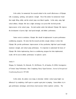 12
In his article, he summarized the research related to the overall effectiveness of Olympic
Lifts on jumping, sprinting, and explosive strength. One of the articles he summarized found
that weight lifting ability and the vertical jump were linked together. In this study, using high
school athletes, Olympic lifts have a slight advantage over power lifts but both provide
improvements in the vertical jump. He cited another article that indicated Olympic lifts improve
the development of power, high -load speed strength, and athletic performance.
Sutton wrote in conclusion; Olympic lifts should be implemented in sports performance
conditioning programs. He states that the research provides enough evidence to show that
Olympic lifts provide performance improvements in force production, high-load speed strength,
maximum strength, and vertical jump performance. It is important to understand the basics of
Olympic lifts before implementing them in a conditioning program but when implemented,
results will be seen in athletic performance in explosive sports.
Article 8
Mangus, B., Takahashi, M., Holcomb, W., McWhorter, W., & Sanchez, R. (2006). Investigation
of Vertical Jump Performance After Completing Heavy Squat Exercises. Journal of Strength and
Conditioning Research, 597-600.
In this article, the authors were trying to determine whether vertical jump height was
influenced by completing a half squat or a quarter squat prior to jumping. Some athletes try to
gain performance advantages and do heavy load exercises before explosive activities. The
 