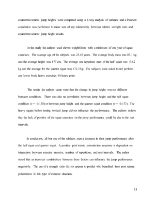 13
countermovement jump heights were compared using a 1-way analysis of variance and a Pearson
correlation was performed to make sure of any relationship between relative strength ratio and
countermovement jump height results.
In the study the authors used eleven weightlifters with a minimum of one year of squat
exercises. The average age of the subjects was 23.45 years. The average body mass was 83.1 kg
and the average height was 177 cm. The average one repetition max of the half squat was 138.2
kg and the average for the quarter squat was 172.3 kg. The subjects were asked to not perform
any lower body heavy exercises 48 hours prior.
The results the authors came were that the change in jump height was not different
between conditions. There was also no correlation between jump height and the half squat
condition (r = -0.138) or between jump height and the quarter squat condition (r = -0.173). The
heavy squats before testing vertical jump did not influence the performance. The authors believe
that the lack of positive of the squat exercises on the jump performance could be due to the rest
intervals.
In conclusion, all but one of the subjects seen a decrease in their jump performance after
the half squat and quarter squat. A positive post tetanic potentiation response is dependent on
interaction between exercise intensity, number of repetitions, and rest intervals. The author
stated that an incorrect combination between these factors can influence the jump performance
negatively. The use of a strength ratio did not appear to predict who benefited from post tetanic
potentiation in this type of exercise situation. 
 