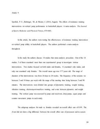 14
Article 9
Sperlich, P. F., Behringer, M., & Mester, J. (2016, August). The effects of resistance training
interventions on vertical jump performance in basketball players: A meta-analysis. The Journal
of Sports Medicine and Physical Fitness, 874-885.
In this article, the authors were testing the effectiveness of resistance training intervention
on vertical jump ability in basketball players. The authors performed a meta-analysis
throughout.
In the study the authors discuss 14 studies that meta-analysis procedure. Out of the 14
studies, 5 of them examined more than one experimental group to investigate various
interventions. Two studies focused on both males and females, 11 examined only males, and
only one examined only females. The overall mean age was 17.7 years old. The range of
duration of the interventions was from 24 days to 24 weeks. The frequency of the sessions we
between 3 and 10 times per week with the range of the meeting time being between 3 and 90
minutes. The interventions were divided into groups of plyometric training, weight training,
vibration training, electromyostimualtion training, and a mix between plymetric and weight
training. The vertical jump was assessed by jump and reach test, drop jumps, squat jumps and
counter movement jumps in each study.
The subgroup analyses for male vs. females revealed an overall effect size of 0.99. The
Z-test did not show a big difference between the overall effect size of preseason and in season
 