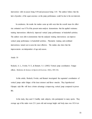 15
intervention with in-season being 0.94 and preseason being 1.03. The authors believe that the
lack of positive of the squat exercises on the jump performance could be due to the rest intervals.
In conclusion, the results the studies came up with were that the overall mean for effect
size estimated was 0.78 of the present meta-analysis demonstrates that the applied resistance
training interventions effectively improved vertical jump performance in basketball activities.
The authors were able to demonstrate that the analyzed training interventions can improve
vertical jump performance in basketball activities. Plyometric training and combined
interventions turned out to seem the most effective. The studies also show that the
improvements are independent of age and season.
Article 10
Rodacki, A. L., Fowler, N. E., & Bennett, S. J. (2002). Vertical jump coordination: Fatigue
effects. Medicine & Science in Sports & Exercise, 34(1), 105-116.
In this article, Rodacki, Fowler, and Bennett investigated the segmental coordination of
vertical jumps under fatigue of the knee extensor and flexor muscles. They hypothesized
Olympic style lifts will have a better advantage at improving vertical jump compared to power
lifts.
In the study, they used 11 healthy male subjects, who participated in many sports. They
average age of the males were 23.1 years old and average height and body mass was 183.4 cm
 