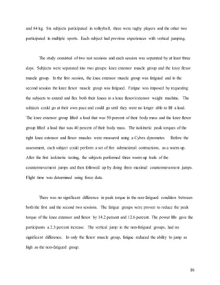 16
and 84 kg. Six subjects participated in volleyball, three were rugby players and the other two
participated in multiple sports. Each subject had previous experiences with vertical jumping.
The study consisted of two test sessions and each session was separated by at least three
days. Subjects were separated into two groups: knee extensor muscle group and the knee flexor
muscle group. In the first session, the knee extensor muscle group was fatigued and in the
second session the knee flexor muscle group was fatigued. Fatigue was imposed by requesting
the subjects to extend and flex both their knees in a knee flexor/extensor weight machine. The
subjects could go at their own pace and could go until they were no longer able to lift a load.
The knee extensor group lifted a load that was 50 percent of their body mass and the knee flexor
group lifted a load that was 40 percent of their body mass. The isokinetic peak torques of the
right knee extensor and flexor muscles were measured using a Cybex dynometer. Before the
assessment, each subject could perform a set of five submaximal contractions, as a warm up.
After the first isokinetic testing, the subjects performed three warm-up trails of the
countermovement jumps and then followed up by doing three maximal countermovement jumps.
Flight time was determined using force data.
There was no significant difference in peak torque in the non-fatigued condition between
both the first and the second two sessions. The fatigue groups were proven to reduce the peak
torque of the knee extensor and flexor by 14.2 percent and 12.6 percent. The power lifts gave the
participants a 2.3 percent increase. The vertical jump in the non-fatigued groups, had no
significant difference. In only the flexor muscle group, fatigue reduced the ability to jump as
high as the non-fatigued group.
 