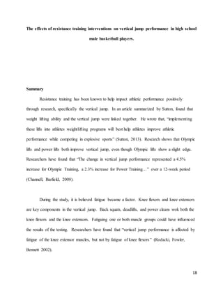 18
The effects of resistance training interventions on vertical jump performance in high school
male basketball players.
Summary
Resistance training has been known to help impact athletic performance positively
through research, specifically the vertical jump. In an article summarized by Sutton, found that
weight lifting ability and the vertical jump were linked together. He wrote that, “implementing
these lifts into athletes weightlifting programs will best help athletes improve athletic
performance while competing in explosive sports” (Sutton, 2013). Research shows that Olympic
lifts and power lifts both improve vertical jump, even though Olympic lifts show a slight edge.
Researchers have found that “The change in vertical jump performance represented a 4.5%
increase for Olympic Training, a 2.3% increase for Power Training…” over a 12-week period
(Channell, Barfield, 2008).
During the study, it is believed fatigue became a factor. Knee flexors and knee extensors
are key components in the vertical jump. Back squats, deadlifts, and power cleans wok both the
knee flexors and the knee extensors. Fatiguing one or both muscle groups could have influenced
the results of the testing. Researchers have found that “vertical jump performance is affected by
fatigue of the knee extensor muscles, but not by fatigue of knee flexors” (Rodacki, Fowler,
Bennett 2002).
 