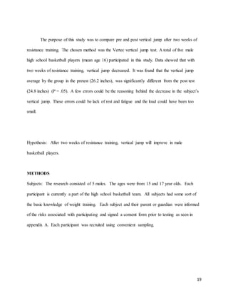 19
The purpose of this study was to compare pre and post vertical jump after two weeks of
resistance training. The chosen method was the Vertec vertical jump test. A total of five male
high school basketball players (mean age 16) participated in this study. Data showed that with
two weeks of resistance training, vertical jump decreased. It was found that the vertical jump
average by the group in the pretest (26.2 inches), was significantly different from the post test
(24.8 inches) (P = .05). A few errors could be the reasoning behind the decrease in the subject’s
vertical jump. These errors could be lack of rest and fatigue and the load could have been too
small.
Hypothesis: After two weeks of resistance training, vertical jump will improve in male
basketball players.
METHODS
Subjects: The research consisted of 5 males. The ages were from 15 and 17 year olds. Each
participant is currently a part of the high school basketball team. All subjects had some sort of
the basic knowledge of weight training. Each subject and their parent or guardian were informed
of the risks associated with participating and signed a consent form prior to testing as seen in
appendix A. Each participant was recruited using convenient sampling.
 