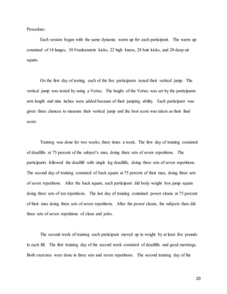 20
Procedure:
Each session began with the same dynamic warm up for each participant. The warm up
consisted of 18 lunges, 30 Frankenstein kicks, 22 high knees, 28 butt kicks, and 20 deep air
squats.
On the first day of testing, each of the five participants tested their vertical jump. The
vertical jump was tested by using a Vertec. The height of the Vertec was set by the participants
arm length and nine inches were added because of their jumping ability. Each participant was
given three chances to measure their vertical jump and the best score was taken as their final
score.
Training was done for two weeks, three times a week. The first day of training consisted
of deadlifts at 75 percent of the subject’s max, doing three sets of seven repetitions. The
participants followed the deadlift with single leg deadlifts, doing three sets of seven repetitions.
The second day of training consisted of back squats at 75 percent of their max, doing three sets
of seven repetitions. After the back squats, each participant did body weight box jump squats
doing three sets of ten repetitions. The last day of training contained power cleans at 75 percent
of their max doing three sets of seven repetitions. After the power cleans, the subjects then did
three sets of seven repetitions of clean and jerks.
The second week of training each participant moved up in weight by at least five pounds
in each lift. The first training day of the second week consisted of deadlifts and good mornings.
Both exercises were done in three sets and seven repetitions. The second training day of the
 