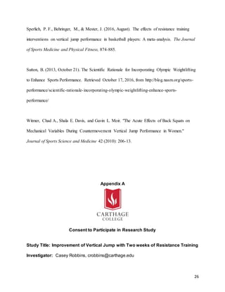 26
Sperlich, P. F., Behringer, M., & Mester, J. (2016, August). The effects of resistance training
interventions on vertical jump performance in basketball players: A meta-analysis. The Journal
of Sports Medicine and Physical Fitness, 874-885.
Sutton, B. (2013, October 21). The Scientific Rationale for Incorporating Olympic Weightlifting
to Enhance Sports Performance. Retrieved October 17, 2016, from http://blog.nasm.org/sports-
performance/scientific-rationale-incorporating-olympic-weightlifting-enhance-sports-
performance/
Witmer, Chad A., Shala E. Davis, and Gavin L. Moir. "The Acute Effects of Back Squats on
Mechanical Variables During Countermovement Vertical Jump Performance in Women."
Journal of Sports Science and Medicine 42 (2010): 206-13.
Appendix A
Consent to Participate in Research Study
Study Title: Improvement of Vertical Jump with Two weeks of Resistance Training
Investigator: Casey Robbins, crobbins@carthage.edu
 